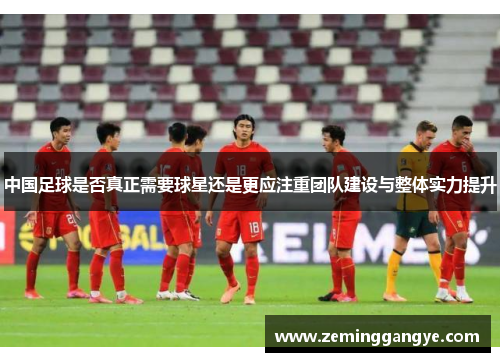 中国足球是否真正需要球星还是更应注重团队建设与整体实力提升